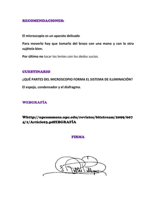 RECOMENDACIONES:

El microscopio es un aparato delicado
Para moverlo hay que tomarlo del brazo con una mano y con la otra
sujétela bien.
Por último no tocar los lentes con los dedos sucios.

CUESTINARIO
¿QUÉ PARTES DEL MICROSCOPIO FORMA EL SISTEMA DE ILUMINACIÓN?
El espejo, condensador y el diafragma.

WEBGRAFÍA

Whttp://upcommons.upc.edu/revistes/bitstream/2099/607
4/1/Article03.pdfEBGRAFÍA

FIRMA

 