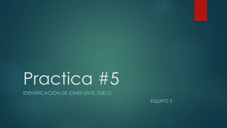 Practica #5
IDENTIFICACIÓN DE IONES EN EL SUELO
EQUIPO 5
 