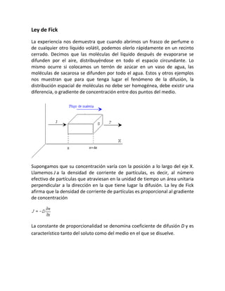 Ley de Fick
La experiencia nos demuestra que cuando abrimos un frasco de perfume o
de cualquier otro líquido volátil, podemos olerlo rápidamente en un recinto
cerrado. Decimos que las moléculas del líquido después de evaporarse se
difunden por el aire, distribuyéndose en todo el espacio circundante. Lo
mismo ocurre si colocamos un terrón de azúcar en un vaso de agua, las
moléculas de sacarosa se difunden por todo el agua. Estos y otros ejemplos
nos muestran que para que tenga lugar el fenómeno de la difusión, la
distribución espacial de moléculas no debe ser homogénea, debe existir una
diferencia, o gradiente de concentración entre dos puntos del medio.
Supongamos que su concentración varía con la posición a lo largo del eje X.
Llamemos J a la densidad de corriente de partículas, es decir, al número
efectivo de partículas que atraviesan en la unidad de tiempo un área unitaria
perpendicular a la dirección en la que tiene lugar la difusión. La ley de Fick
afirma que la densidad de corriente de partículas es proporcional al gradiente
de concentración
La constante de proporcionalidad se denomina coeficiente de difusión D y es
característico tanto del soluto como del medio en el que se disuelve.
 