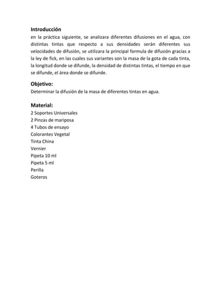 Introducción
en la práctica siguiente, se analizara diferentes difusiones en el agua, con
distintas tintas que respecto a sus densidades serán diferentes sus
velocidades de difusión, se utilizara la principal formula de difusión gracias a
la ley de fick, en las cuales sus variantes son la masa de la gota de cada tinta,
la longitud donde se difunde, la densidad de distintas tintas, el tiempo en que
se difunde, el área donde se difunde.
Objetivo:
Determinar la difusión de la masa de diferentes tintas en agua.
Material:
2 Soportes Universales
2 Pinzas de mariposa
4 Tubos de ensayo
Colorantes Vegetal
Tinta China
Vernier
Pipeta 10 ml
Pipeta 5 ml
Perilla
Goteros
 