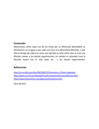 Conclusión
Observamos cómo cada una de las tintas por su diferentes densidades se
difundieron en el agua y que cada una tuvo una difusividad diferente, y por
ello el tiempo de cada una vario, por ejemplo la tinta china rosa se tuvo una
difusión menor a los demás experimentos, en cambio el colorante tuvo la
difusión mayor fue la más veloz de a los demás experimentos.
Referencias
http://es.scribd.com/doc/96234027/Colorantes-y-Tintes-Vegetales
http://www.sc.ehu.es/sbweb/fisica/transporte/difusion/difusion.htm
http://www.fotonostra.com/glosario/tintachina.htm
Libro de Bird.
 