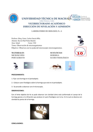 UNIVERSIDAD TÉCNICA DE MACHALA
Calidad, Pertinencia y Calidez
VICERRECTORADO ACADÉMICO
DIRECCIÓN DE NIVELACIÓN Y ADMISIÓN
LABORATORIO DE BIOLOGÍA N.- 6
Profesor: Bioq. Farm. Carlos García MSc.
Alumno: Kevin Paúl Noles Ramón
Área: Salud Curso: V02
Tema: Observación de microorganismos
Objetivo: Observar con la ayuda del microscopio microorganismos.
MATERIALES SUSTANCIAS
MICROSCOPIO HORMIGA
PORTAOBJETO SUERO FISIOLÓGICO
PROCEDIMIENTO:
1.-Fijar una hormiga en el portaobjeto.
2.- Colocar suero fisiológico sobre la hormiga que está en el portaobjeto.
3.- Se procede a observar con el microscopio.
OBSERVACIONES:
Con el lente objetivo de 4x se pudo observar con claridad cómo está conformado el cuerpo de la
hormiga gracias a la refracción que produce el suero fisiológico con la luz. En lo cual se observa con
claridad las partes de la hormiga.
CONCLUSIONES:
 