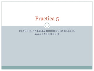 Practica 5 
CLAUDIA NATALIA RODRÍGUEZ GARCÍA 
4012 / SECCIÓN B 
 