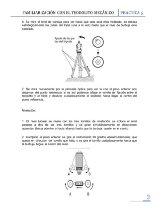 FAMILIARIZACIÓN CON EL TEODOLITO MECÁNICO PRACTICA 5 
6. Se mira el nivel de burbuja para ver hacia qué lado está más inclinado, se desliza 
estratégicamente las patas del tripié (una a la vez) hasta que el nivel de burbuja este 
centrado. 
7. Se mira nuevamente por la plomada óptica para ver si con el paso anterior nos 
alejamos del punto referencia, si es así podemos aflojar el tornillo de fijación entre el 
teodolito y el tripié y deslizar cuidadosamente el teodolito hasta llegar al centro del 
punto referencia. 
Nivelación: 
1. El nivel tubular se nivela con los tres tornillos de nivelación; se coloca el nivel 
paralelo a dos de los tres tornillos y se giran simultáneamente en direcciones 
opuestas (hacia adentro o hacia afuera) hasta que la burbuja quede en el centro. 
2. Cumplido el paso anterior se gira el instrumento 90 grados aproximadamente, que 
quede en dirección del tornillo que falta, y se gira el tornillo cuidadosamente hasta que 
la burbuja llegue al centro del nivel. 
 