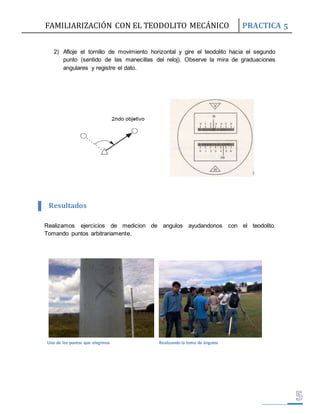 FAMILIARIZACIÓN CON EL TEODOLITO MECÁNICO PRACTICA 5 
2) Afloje el tornillo de movimiento horizontal y gire el teodolito hacia el segundo 
punto (sentido de las manecillas del reloj). Observe la mira de graduaciones 
angulares y registre el dato. 
Resultados 
Realizamos ejercicios de medicion de angulos ayudandonos con el teodolito. 
Tomando puntos arbitrariamente. 
Uno de los puntos que elegimos Realizando la toma de ángulos 
 