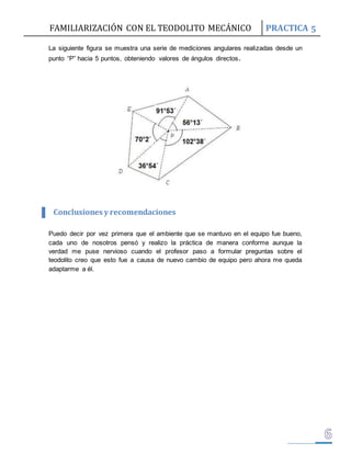 FAMILIARIZACIÓN CON EL TEODOLITO MECÁNICO PRACTICA 5 
La siguiente figura se muestra una serie de mediciones angulares realizadas desde un 
punto “P” hacia 5 puntos, obteniendo valores de ángulos directos. 
Conclusiones y recomendaciones 
Puedo decir por vez primera que el ambiente que se mantuvo en el equipo fue bueno, 
cada uno de nosotros pensó y realizo la práctica de manera conforme aunque la 
verdad me puse nervioso cuando el profesor paso a formular preguntas sobre el 
teodolito creo que esto fue a causa de nuevo cambio de equipo pero ahora me queda 
adaptarme a él. 
