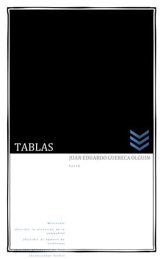 M i c r o s o f t 
[ E s c r i b i r l a d i r e c c i ó n d e l a 
c o m p a ñ í a ] 
[ E s c r i b i r e l n ú m e r o d e 
t e l é f o n o ] 
[ E s c r i b i r e l n ú m e r o d e f a x ] 
[ S e l e c c i o n a r f e c h a ] 
JUAN EDUARDO GUERECA OLGUIN 
E.E.F.Y.D 
TABLAS 
 