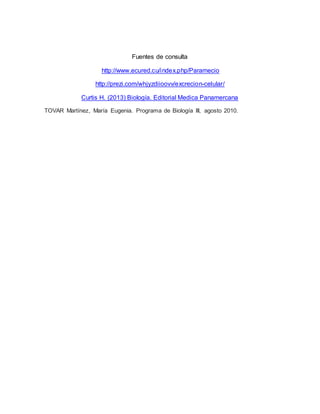 Fuentes de consulta 
http://www.ecured.cu/index.php/Paramecio 
http://prezi.com/whjyzdiioovv/excrecion-celular/ 
Curtis H. (2013) Biología. Editorial Medica Panamercana 
TOVAR Martínez, María Eugenia. Programa de Biología III, agosto 2010. 
