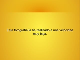 Esta fotografía la he realizado a una velocidad 
muy baja. 
 