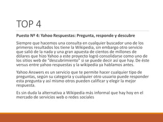 TOP 4 
Puesto Nº 4: Yahoo Respuestas: Pregunta, responde y descubre 
Siempre que hacemos una consulta en cualquier buscador uno de los 
primeros resultados los tiene la Wikipedia, sin embargo otro servicio 
que salió de la nada y una gran apuesta de cientos de millones de 
dólares que hizo Yahoo a este proyecto logró consolidarse como uno de 
los sitios web de “descubrimiento” si se puede decir así que hay. De éste 
versus entre yahoo respuestas y la wikipedia ya hablamos antes. 
Yahoo Answers es un servicio que te permite hacer cualquier tipo de 
preguntas, según su categoría y cualquier otro usuario puede responder 
esta pregunta y así mismo otros pueden calificar y elegir la mejor 
respuesta. 
Es sin duda la alternativa a Wikipedia más informal que hay hoy en el 
mercado de servicios web o redes sociales 
 