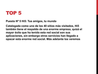 TOP 5 
Puesto Nº 5 Hi5: Tus amigos, tu mundo 
Catalogada como uno de los 40 sitios más visitados, Hi5 
también tiene el respaldo de una enorme empresa, quizá el 
mayor éxito que ha tenido esta red social son sus 
aplicaciones, sin embargo otros servicios han llegado a 
opacar esta enorme red social. Más adelante los veremos 
 