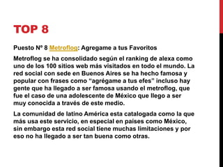 TOP 8 
Puesto Nº 8 Metroflog: Agregame a tus Favoritos 
Metroflog se ha consolidado según el ranking de alexa como 
uno de los 100 sitios web más visitados en todo el mundo. La 
red social con sede en Buenos Aires se ha hecho famosa y 
popular con frases como “agrégame a tus efes” incluso hay 
gente que ha llegado a ser famosa usando el metroflog, que 
fue el caso de una adolescente de México que llego a ser 
muy conocida a través de este medio. 
La comunidad de latino América esta catalogada como la que 
más usa este servicio, en especial en países como México, 
sin embargo esta red social tiene muchas limitaciones y por 
eso no ha llegado a ser tan buena como otras. 
 