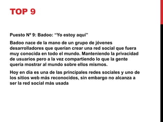TOP 9 
Puesto Nº 9: Badoo: “Yo estoy aquí” 
Badoo nace de la mano de un grupo de jóvenes 
desarrolladores que querían crear una red social que fuera 
muy conocida en todo el mundo. Manteniendo la privacidad 
de usuarios pero a la vez compartiendo lo que la gente 
quería mostrar al mundo sobre ellos mismos. 
Hoy en día es una de las principales redes sociales y uno de 
los sitios web más reconocidos, sin embargo no alcanza a 
ser la red social más usada 
 