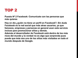 TOP 2 
Puesto Nº 2 Facebook: Comunícate con las personas que 
más quieres 
Hoy en día ¿quién no tiene un perfil en Facebook?. Sin duda 
Facebook es la red social que más atrae usuarios, ya que 
famosos, empresas y personas en general usan este servicio 
incluso para promocionar sitios y demás. 
Además el desarrollador de Facebook está dentro de los más 
ricos del mundo y la verdad no es algo que sorprenda pues 
puede que éste sea uno de los sitios más visitados en todo el 
mundo después de Google. 
 