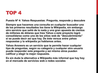 TOP 4 
Puesto Nº 4: Yahoo Respuestas: Pregunta, responde y descubre 
Siempre que hacemos una consulta en cualquier buscador uno 
de los primeros resultados los tiene la Wikipedia, sin embargo 
otro servicio que salió de la nada y una gran apuesta de cientos 
de millones de dólares que hizo Yahoo a este proyecto logró 
consolidarse como uno de los sitios web de “descubrimiento” 
si se puede decir así que hay. De éste versus entre yahoo 
respuestas y la wikipedia ya hablamos antes. 
Yahoo Answers es un servicio que te permite hacer cualquier 
tipo de preguntas, según su categoría y cualquier otro usuario 
puede responder esta pregunta y así mismo otros pueden 
calificar y elegir la mejor respuesta. 
Es sin duda la alternativa a Wikipedia más informal que hay hoy 
en el mercado de servicios web o redes sociales 
 