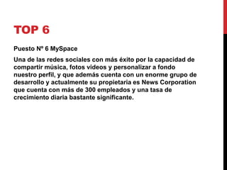 TOP 6 
Puesto Nº 6 MySpace 
Una de las redes sociales con más éxito por la capacidad de 
compartir música, fotos videos y personalizar a fondo 
nuestro perfil, y que además cuenta con un enorme grupo de 
desarrollo y actualmente su propietaria es News Corporation 
que cuenta con más de 300 empleados y una tasa de 
crecimiento diaria bastante significante. 
 