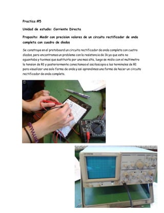 Practica #5
Unidad de estudio: Corriente Directa
Proposito: Medir con precision valores de un circuito rectificador de onda
completa con cuadro de diodos
Se construye en el protoboard un circuito rectificador de onda completa con cuatro
diodos, pero encontramos un problema con la resistencia de 1k ya que esta no
aguantaba y tuvimos que sustituirla por una mas alta, luego se midio con el multimetro
la tension de R1 y posteriormente conectamos el osciloscopio a las terminales de R1
para visualizar una solo forma de onda y asi aprendimos una forma de hacer un circuito
rectificador de onda completa.