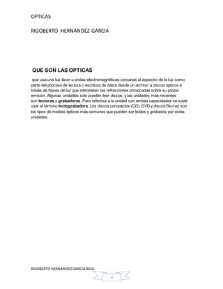 OPTICAS
RIGOBERTO HERNANDEZ GARCIA
RIGOBERTO HERNANDEZGARCIA RIGO
3
QUE SON LAS OPTICAS
que usa una luz láser u ondas electromagnéticas cercanas al espectro de la luz como
parte del proceso de lectura o escritura de datos desde un archivo a discos ópticos a
través de haces de luz que interpretan las refracciones provocadas sobre su propia
emisión. Algunas unidades solo pueden leer discos, y las unidades más recientes
son lectoras y grabadoras. Para referirse a la unidad con ambas capacidades se suele
usar el término lectograbadora. Los discos compactos (CD), DVD y discos Blu-ray son
los tipos de medios ópticos más comunes que pueden ser leídos y grabados por estas
unidades.
 