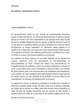OPTICAS
RIGOBERTO HERNANDEZ GARCIA
RIGOBERTO HERNANDEZGARCIA RIGO
4
ALMACENAMIENTO OPTICO
El “almacenamiento óptico”1 es una variante de almacenamiento informático
surgida a finales del siglo XX. La historia del almacenamiento de datos en medios
ópticos se remonta a los años comprendidos en las décadas de los años 70 y 80.
Se trata de aquellos dispositivos que son capaces de guardar datos por medio de
un rayo láser en su superficie plástica, ya que se almacenan por medio de ranuras
microscópicas (ó ranuras quemadas). La información queda grabada en la
superficie de manera física, por lo que solo el calor (puede producir deformaciones
en la superficie del disco) y las ralladuras pueden producir la pérdida de los datos,
en cambio es inmune a los campos magnéticos y la humedad.
Las unidades de discos ópticos son una parte integrante de los aparatos de
consumo autónomos como los reproductores de CD, reproductores de
DVD y grabadoras de DVD. También son usados muy comúnmente en las
computadoras para leer software y medios de consumo distribuidos en formato de
disco, y para grabar discos para el intercambio y archivo de datos. Las unidades
de discos ópticos (junto a las memorias flash) han desplazado a las disqueteras y
a las unidades de cintas magnéticas para este propósito debido al bajo coste de
los medios ópticos y la casi ubicuidad de las unidades de discos ópticos en las
computadoras y en hardware de entretenimiento de consumo.
La grabación de discos en general es restringida a la distribución y copiado de
seguridad a pequeña escala, siendo más lenta y más cara en términos materiales
por unidad que el proceso de moldeo usado para fabricar discos planchados en
masa Se trata de aquellos dispositivos que son capaces de leer, escribir y
reescribir datos por medio de un rayo láser en las superficie plástica de un disco.
 