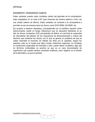 OPTICAS
RIGOBERTO HERNANDEZ GARCIA
RIGOBERTO HERNANDEZGARCIA RIGO
5
Estas unidades pueden estar montadas dentro del gabinete de la computadora,
estar adaptadas en un case 5.25" para funcionar de manera externa ó bien, ser
una unidad externa de fábrica. Estas unidades se conectan a la computadora y
permiten el uso de diversos tipos de discos, como DVD-ROM, CD-ROM, etc.
De acuerdo a estudios realizados, principalmente por el científico español Javier
García-Guinea, existe un hongo (Geotricum) que se descubrió habitando en un
lote de discos compactos (CD) procedentes de Belice, el cual tiene la capacidad
de alimentarse del plástico de los dispositivos de almacenamiento e incluso del
Aluminio que contienen los discos, por lo que se genera un problema de que se
vuelve inservible al momento de intentar ser leído por la unidades. Según los
expertos, este es un hongo que ataca ciertas sustancias orgánicas, sin embargo
en condiciones especiales de humedad y calor, puede atacar al plástico, algo que
en términos ambientales es positivo ya que es un caso documentado de
organismos que pueden destruir productos sintéticos, pero negativo en el ámbito
de la Informática ya que la pérdida
 