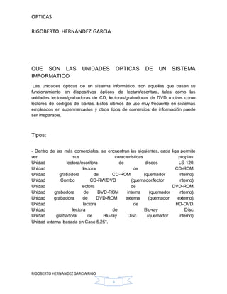 OPTICAS
RIGOBERTO HERNANDEZ GARCIA
RIGOBERTO HERNANDEZGARCIA RIGO
6
QUE SON LAS UNIDADES OPTICAS DE UN SISTEMA
IMFORMATICO
Las unidades ópticas de un sistema informático, son aquellas que basan su
funcionamiento en dispositivos ópticos de lectura/escritura, tales como las
unidades lectoras/grabadoras de CD, lectoras/grabadoras de DVD u otros como
lectores de códigos de barras. Estos últimos de uso muy frecuente en sistemas
empleados en supermercados y otros tipos de comercios. de información puede
ser irreparable.
Tipos:
- Dentro de las más comerciales, se encuentran las siguientes, cada liga permite
ver sus características propias:
Unidad lectora/escritora de discos LS-120.
Unidad lectora de CD-ROM.
Unidad grabadora de CD-ROM (quemador interno).
Unidad Combo CD-RW/DVD (quemador/lector interno).
Unidad lectora de DVD-ROM.
Unidad grabadora de DVD-ROM interna (quemador interno).
Unidad grabadora de DVD-ROM externa (quemador externo).
Unidad lectora de HD-DVD.
Unidad lectora de Blu-ray Disc.
Unidad grabadora de Blu-ray Disc (quemador interno).
Unidad externa basada en Case 5.25".
 