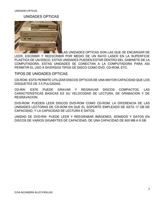 UNIDADES OPTICAS
2
ELSA ALEJANDRA ALLES PASILLAS
UNIDADES OPTICAS
LAS UNIDADES OPTICAS SON LAS QUE SE ENCARGAR DE
LEER, ESCRIBIR Y REESCRIBIR POR MEDIO DE UN RAYO LASER EN LA SUPERFICIE
PLASTICA DE UN DISCO. ESTAS UNIDADES PUEDEN ESTAR DENTRO DEL GABINETE DE LA
COMPUTADORA; ESTAS UNIDADES SE CONECTAN A LA COMPUTADORA PARA ASI
PERMITIR EL USO A DIVERSOS TIPOS DE DISCO COMO DVD, CD-ROM, ETC.
TIPOS DE UNIDADES OPTICAS
CD-ROM: ESTA PERMITE UTILIZAR DISCOS OPTICOS DE UNA MAYOR CAPACIDAD QUE LOS
DISQUETES DE 3.5 PULGADAS.
CD-RW: ESTE PUEDE GRAVAR Y REGRAVAR DISCOS COMPACTOS. LAS
CARACTERISTICAS BASICAS ES SU VELOCODAD DE LECTURA, DE GRABACION Y DE
REGRAVACION.
DVD-ROM: PUEDEN LEER DISCOS DVD-ROM COMO CD-ROM. LA DIFERENCIA DE LAS
UNIDADES LECTORAS DE CD-ROM EN QUE EL SOPORTE EMPLEADO DE ASTA 17 GB DE
CAPACIDAD, Y LA CAPACIDAD DE LECTURA E DATOS.
UNIDAD DE DVD-RW: PUEDE LEER Y REEGRABAR IMÁGENES, SONIDOS Y DATOS EN
DISCOS DE VARIOS GIGABYTES DE CAPACIDAD, DE UNA CAPACIDAD DE 650 MB A 9 GB.
 