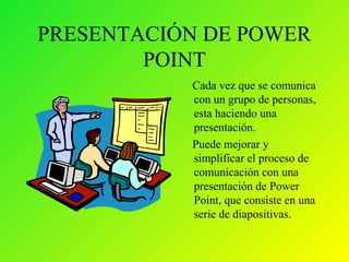 PRESENTACIÓN DE POWER
POINT
Cada vez que se comunica
con un grupo de personas,
esta haciendo una
presentación.
Puede mejorar y
simplificar el proceso de
comunicación con una
presentación de Power
Point, que consiste en una
serie de diapositivas.
 