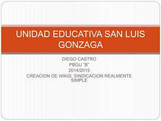 DIEGO CASTRO
PBGU “B”
2014/2015
CREACION DE WIKIS, SINDICACION REALMENTE
SIMPLE
UNIDAD EDUCATIVA SAN LUIS
GONZAGA
 