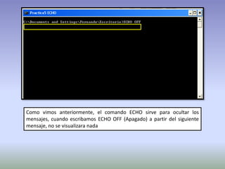 Como vimos anteriormente, el comando ECHO sirve para ocultar los
mensajes, cuando escribamos ECHO OFF (Apagado) a partir del siguiente
mensaje, no se visualizara nada
 