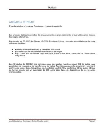 Ópticos
Anahí Guadalupe Domínguez Robles[Escriba texto] Página 2
UNIDADES OPTICAS
En esta práctica el profesor Cussin nos comentó lo siguiente:
Las unidades ópticas Son medios de almacenamiento en gran crecimiento, el cual utiliza varios tipos de
tecnologías alternativas.
Por ejemplo, los CD, DVD, los Blu-ray, HD-DVD, Son discos ópticos. Los cuales son unidades de disco que
utilizan un tipo láser.
 Pueden almacenar entre 60 y 100 veces más datos
 Alta velocidad: la velocidad de transferencia es mayor.
 Bajo costo: son de costes muy atractivos, frente a los altos costos de los discos duros
magnéticos
Las Unidades de CD-RW nos permiten crear sin batallar nuestros propio CD de datos, para
propósitos de respaldo o de transferencia de datos. También nos permite almacenar y compartir
archivos de video, datos, fotografías, etc. Lee todos sus CD-ROM existentes, CD de audio, CD que
se hayan creado con un quemador de CD, entre otros tipos de dispositivos de los ya antes
mencionados.
 