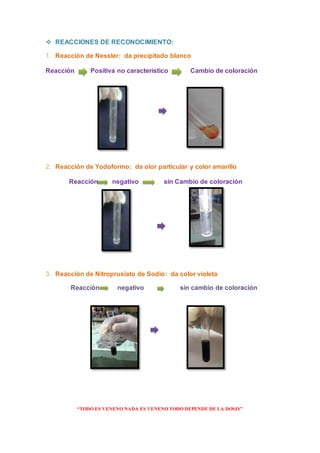 “TODO ES VENENO NADA ES VENENO TODO DEPENDE DE LA DOSIS”
 REACCIONES DE RECONOCIMIENTO:
1. Reacción de Nessler: da precipitado blanco
Reacción Positiva no característico Cambio de coloración
2. Reacción de Yodoformo: da olor particular y color amarillo
Reacción negativo sin Cambio de coloración
3. Reacción de Nitroprusiato de Sodio: da color violeta
Reacción negativo sin cambio de coloración
 