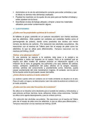 “TODO ES VENENO NADA ES VENENO TODO DEPENDE DE LA DOSIS”
 Administrar en la vía de administración correcta para evitar embolias y que
el efecto no demore más del tiempo analizado.
 Pipetear los reactivos con la ayuda de una pera para así facilitar el trabajo y
evitar pipetear con la boca.
 Desinfectar el área de trabajo utilizada y limpiar y secar los materiales
utilizados para evitar contaminación alguna.
 CUESTIONARIO:
¿Cuales son las propiedades químicas de la cetona?
Al hallarse el grupo carbonilo en un carbono secundario son menos reactivas
que los aldehídos. -Sólo pueden ser oxidadas por oxidantes fuertes como el
permanganato de potasio, dando como productos dos ácidos con menor
número de átomos de carbono. -Por reducción dan alcoholes secundarios. -No
reaccionan con el reactivo de Tollens para dar el espejo de plata como los
aldehídos, lo que se utiliza para diferenciarlos. -Tampoco reaccionan con los
reactivos de Fehling y Schiff.
Daños a la salud por cetona?
Si una persona se expone a la acetona, ésta pasa a la sangre y es
transportada a todos los órganos en el cuerpo. Pero si la cantidad que se
respira son altos niveles de acetona produce un intoxicación aguda y la
irritación de la nariz, la garganta, los pulmones y los ojos; dolores de cabeza;
mareo; confusión; aceleración del pulso; efectos en la sangre; náuseas;
vómitos; pérdida del conocimiento y posiblemente coma. Además, puede
causar acortamiento del ciclo menstrual en mujeres. Al contacto con la piel en
forma liquida sobre la piel puede causar dermatitis.
¿Cómo afecta la acetona al medio ambiente?
La acetona cuando entra en contacto con el medio ambiente se disuelve en el aire.
Pasa al suelo y al agua y se descompone. Leer más sobre la acetona en contacto con
el medio ambiente.
¿Cuales son los usos más frecuentes de la acetona?
Se utiliza en la industria como disolvente para el acetato de celulosa y nitrocelulosa, y
para pinturas acrílicas, barnices, lacas, adhesivos, tintas y otras soluciones. También
se utiliza como agente desengrasante y para la síntesis química.
-Por reducción dan alcoholes secundarios. -No reaccionan con el reactivo de Tollens
para dar el espejo de plata como los aldehídos, lo que se utiliza para diferenciarlos. -
Tampoco reaccionan con los reactivos de Fehling y Schiff.
 