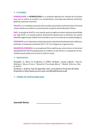 “TODO ES VENENO NADA ES VENENO TODO DEPENDE DE LA DOSIS”
 GLOSARIO:
NITROCELULOSA: La NITROCELULOSA es un producto obtenido por nitración de la celulosa
pura, que se utiliza, de acuerdo a sus características, como base para pólvoras, dinamitas,
gelatinas explosivas o pinturas.
TOLLENS: es un complejo acuoso de diamina-plata, presentado usualmente bajo la forma de
nitrato. Recibe ese nombre en reconocimiento al químico alemán Bernhard Tollens.
SHIFF: La prueba de Schiff es una reacción química orgánica nombre temprana desarrollado
por Hugo Schiff, y es prueba química relativamente general para la detección de muchos
aldehídosorgánicosque tambiénhaencontradosu uso en la tinción de los tejidos biológicos.
FOSFOGENO:esun importante componente químicoindustrialutilizadopara hacer plásticos y
pesticidas. A temperatura ambiente (70 °F / 21 °C), el fosgeno es un gas venenos.
NEUROPATIA PERIFERICA: La neuropatía periférica significa que estos nervios no funcionan
apropiadamente.Estaneuropatíapuede serundañoa unsolo nervio o a un grupo de nervios.
También puede afectar a los nervios en todo el cuerpo.
 BIBLIOGRAFIA:
Hernández, E., Bravo, B., & Mencías, E. (2000). Alcoholes, cetonas y glicoles. Mencías
Rodríguez. Mayero Franco.“Manual de Toxicología Básica”. Madrid, Ediciones Díaz
de Santos.
Zambrano J. Acetona. Hoja de Seguridad. 2011. (consultado el 03 de julio del 2014).
Disponible en:http://www.quimica.unam.mx/IMG/pdf/4acetona.pdf
 FIRMAS DE RESPONSABILIDAD:
Jeanneth Ochoa ___________________________
 