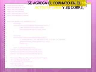  import android.os.Bundle;
 import android.app.Activity;
 import android.view.Menu;
 import android.view.View;
 import android.widget.EditText;
 import android.widget.TextView;


 public class MainActivity extends Activity {
 @Override
 protected void onCreate(Bundle savedInstanceState) {
 super.onCreate(savedInstanceState);
 setContentView(R.layout.activity_main);
 }

 @Override
 public boolean onCreateOptionsMenu(Menu menu) {
 // Inflate the menu; this adds items to the action bar if it is present.
 getMenuInflater().inflate(R.menu.main, menu);
 return true;
 }
 public void Resultado(View view) {
 EditText et1=(EditText)findViewById(R.id.et1);
 EditText et2=(EditText)findViewById(R.id.et2);
 EditText et3=(EditText)findViewById(R.id.et3);

 float sueldo=Float.parseFloat(et1.getText().toString());
 float iva=(float)(sueldo*0.16);
 et2.setText(String.valueOf(iva));
 float res=sueldo-iva;
 et3.setText(String.valueOf(res));
 }
 }
SE AGREGA EL FORMATO EN EL MAIN
ACTIVITY .JAVA Y SE CORRE.
 