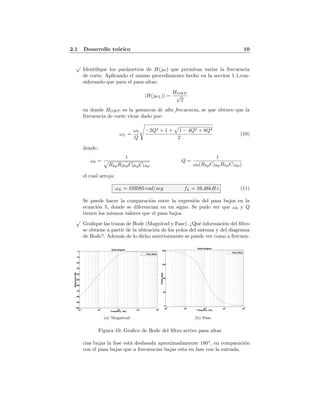 2.1 Desarrollo te´orico 10
√
Identiﬁque los par´ametros de H(ω) que permitan variar la frecuencia
de corte. Aplicando el mismo procedimiento hecho en la seccion 1.1,con-
siderando que para el pasa altas:
|H(ωL)| =
HOHP
√
2
en donde HOHP es la ganancia de alta frecuencia, se que obtuvo que la
frecuencia de corte viene dado por:
ωL =
ω0
Q
−2Q2 + 1 + 1 − 4Q2 + 8Q4
2
(10)
donde:
ω0 =
1
RhpR2hpC2hpC1hp
Q =
1
ω0(RhpC2hpRhpC1hp)
el cual arroja:
ωL = 103585 rad/seg fL = 16,48kHz (11)
Se puede hacer la comparaci´on entre la expresi´on del pasa bajos en la
ecuaci´on 5, donde se diferencian en un signo. Se pudo ver que ω0 y Q
tienen los mismos valores que el pasa bajos.
√
Graﬁque las trazas de Bode (Magnitud y Fase). ¿Qu´e informaci´on del ﬁltro
se obtiene a partir de la ubicaci´on de los polos del sistema y del diagrama
de Bode?. Adem´as de lo dicho anteriormente se puede ver como a frecuen-
Bode Diagram
Frequency (Hz)
10
2
10
3
10
4
10
5
10
6
-100
-90
-80
-70
-60
-50
-40
-30
-20
-10
0
Magnitude(dB)
Pasa Altas
(a) Magnitud
Bode Diagram
Frequency (Hz)
10
2
10
3
10
4
10
5
10
6
0
45
90
135
180
Phase(deg)
Pasa Altas
(b) Fase
Figura 10: Graﬁco de Bode del ﬁltro activo pasa altas
cias bajas la fase est´a desfasada aproximadamente 180◦
, en comparaci´on
con el pasa bajas que a frecuencias bajas esta en fase con la entrada.
 