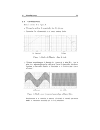 2.2 Simulaciones 12
2.2. Simulaciones
Para el circuito de la Figura 9:
√
Obtenga las gr´aﬁcas de magnitud y fase del sistema.
√
Determine fH, y la ganancia en la banda pasante HHP 0.
Date/Time run: 06/03/11 02:20:02
** circuit file for profile: pasaalta
Temperature: 27.0
Date: June 03, 2011 Page 1 Time: 02:24:32
(A) pasaalta-SCHEMATIC1-pasaalta (active)
Frequency
1.0Hz 10Hz 100Hz 1.0KHz 10KHz 100KHz 1.0MHz
VDB(VOBP)
-200
-150
-100
-50
-0
fL
H0hp
(16.592K,-3.0073)
(479.323K,-31.925m)
(a) Magnitud
Date/Time run: 06/03/11 02:27:01
** circuit file for profile: pasaalta
Temperature: 27.0
Date: June 03, 2011 Page 1 Time: 02:28:25
(A) pasaalta-SCHEMATIC1-pasaalta (active)
Frequency
1.0Hz 10Hz 100Hz 1.0KHz 10KHz 100KHz
VP(VOBP)
0d
45d
90d
135d
180d
(10.638K,88.927)
(b) Fase
Figura 12: Graﬁca de Magnitu y Fase de bode
√
Obtenga las gr´aﬁcas en el dominio del tiempo de la se˜nal Vihp y de la
se˜nal Vohp; adem´as obtenga las gr´aﬁcas de Fourier de las se˜nales anteriores.
Explique lo observado. (Realice la simulaci´on en el tiempo desde 0 mseg.
a 5 mseg.)
Date/Time run: 06/03/11 02:37:27
** circuit file for profile: pasaalta
Temperature: 27.0
Date: June 03, 2011 Page 1 Time: 02:38:17
(A) pasaalta-SCHEMATIC1-pasaalta (active)
Time
0s 0.5ms 1.0ms 1.5ms 2.0ms 2.5ms 3.0ms 3.5ms 4.0ms 4.5ms 5.0ms
V(VIBP)
-2.0V
-1.0V
0V
1.0V
2.0V
(a) Entrada
Date/Time run: 06/03/11 02:39:19
** circuit file for profile: pasaalta
Temperature: 27.0
Date: June 03, 2011 Page 1 Time: 02:39:38
(A) pasaalta-SCHEMATIC1-pasaalta (active)
Time
0s 0.5ms 1.0ms 1.5ms 2.0ms 2.5ms 3.0ms 3.5ms 4.0ms 4.5ms 5.0ms
V(VOBP)
-1.0V
-0.5V
0V
0.5V
1.0V
(b) Salida
Figura 13: Graﬁca en el tiempo de la entrada y salida del ﬁltro
Simplemente se ve como de la entrada a la salida la entrada que es de
300Hz es totalmente atenuada por el ﬁltro pasa altas.
 