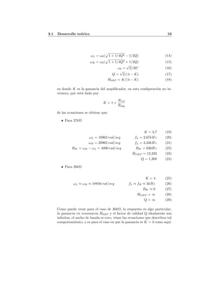 3.1 Desarrollo te´orico 16
ωL = ω0( 1 + 1/4Q2 − 1/2Q) (14)
ωH = ω0( 1 + 1/4Q2 + 1/2Q) (15)
ω0 =
√
2/RC (16)
Q =
√
2/(4 − K) (17)
H0BP = K/(4 − K) (18)
en donde K es la ganancia del ampliﬁcador, en esta conﬁguraci´on no in-
versora, que est´a dado por.
K = 1 +
Rval
Rabp
de las ecuaciones se obtiene que:
• Para 27kΩ
K = 3,7 (19)
ωL = 16962 rad/seg fL = 2,67kHz (20)
ωH = 20962 rad/seg fL = 3,33kHz (21)
BW = ωH − ωL = 4000 rad/seg BW = 636Hz (22)
HOBP = 12,333 (23)
Q = 1,308 (24)
• Para 30kΩ
K = 4 (25)
ωL ≈ ωH ≈ 18856 rad/seg fL ≈ fH ≈ 3kHz (26)
BW ≈ 0 (27)
HOBP = ∞ (28)
Q = ∞ (29)
Como puede verse para el caso de 30kΩ, la respuesta es algo particular,
la ganancia en resonancia H0BP y el factor de calidad Q idealmente son
inﬁnitas, el ancho de banda es cero, v´ease las ecuaciones que describen tal
comportamiento, y es para el caso en que la ganancia es K = 4 como aqu´ı.
 