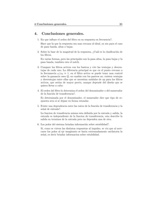 4 Conclusiones generales. 21
4. Conclusiones generales.
1. En que inﬂuye el orden del ﬁltro en su respuesta en frecuencia?.
Hace que la que la respuesta sea mas cercana al ideal, ya sea para el caso
de pasa banda, altas o bajas.
2. Sobre la base de la magnitud de la respuesta, ¿Cu´al es la clasiﬁcaci´on de
los ﬁltros.
En varias formas, pero las principales son la pasa altas, la pasa bajas y la
pasa banda, tambien esta el notch.
3. Compare los ﬁltros activos con los basicos y cite las ventajas y desven-
tajas de cada uno. La diferencia principal es que en el punto cercano a
la frecuanecia ω/ω0 ≈ 1, en el ﬁltro activo se puede tener mas control
sobre la ganancia osea Q, en cambio con los pasivos no. existen ventajas
y desventajas entre ellas que se necesitan m´odulos de op para los ﬁltros
activos, que ser´ıan de mayor precio, aunque depende del dise˜no que se
quiera llevar a cabo.
4. El orden del ﬁltro lo determina el orden del denominador o del numerador
de la funci´on de transferencia?.
Es determinada por el denominador, el numerador dice que tipo de re-
spuesta sera si se dejase en forma estandar.
5. Existe una dependencia entre las ra´ıces de la funci´on de transferencia y la
se˜nal de entrada?.
La funcion de transfrencia misma esta deﬁnida por la entrada y salida, la
entrada es independiente de la funcion de transferencia, esta describe la
salida en terminos de la entrada pero no dependen una de otra.
6. Los polos del sistema brindan informaci´on sobre estabilidad?.
Si, como se vieron las distintas respuestas al impulso, se vio que al acer-
carse los polos al eje imaginario se hacia extremadamente oscilatoria la
se˜nal, es decir brindar informacion sobre estabilidad.
 