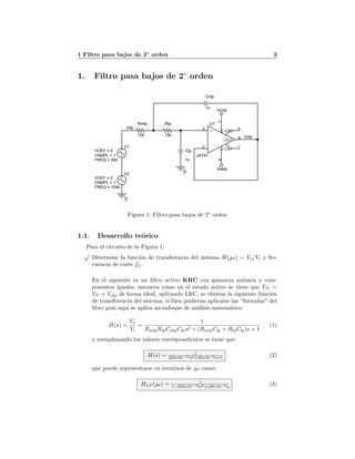 1 Filtro pasa bajos de 2◦
orden 3
1. Filtro pasa bajos de 2◦
orden
5
5
4
4
3
3
2
2
<Doc>
<Title>
A
Tuesday, May 24, 2011
Title
Size Document Number
Date: Sheet
Vilp
Volp
0
0
Vcclp
Veelp
U1
uA741
3
2
74
6
1
5+
-
V+V-
OUT
OS1
OS2
Clp
1n
Rlp
15k
Cnlp
1n
Rmlp
15k
V1
FREQ = 300
VAMPL = 1
VOFF = 0
V2
FREQ = 100k
VAMPL = 1
VOFF = 0
Figura 1: Filtro pasa bajos de 2◦
orden
1.1. Desarrollo te´orico
Para el circuito de la Figura 1:
√
Determine la funci´on de transferencia del sistema H(ω) = Vo/Vi y fre-
cuencia de corte fL.
En el siguiente es un ﬁltro activo KRC con ganancia unitaria y com-
ponentes iguales, entonces como en el estado activo se tiene que VN =
VP = Volp de forma ideal, aplicando LKC, se obtiene la siguiente funci´on
de transferencia del sistema, si bien pudieran aplicarse las “formulas” del
libro gu´ıa aqu´ı se aplica un enfoque de an´alisis matem´atico:
H(s) =
Vo
Vi
=
1
RmlpRlpCnlpClps2 + (RmlpClp + RlpClp)s + 1
(1)
y reemplazando los valores correspondientes se tiene que:
H(s) = 1
225∗10−12s2+30∗10−6s+1 (2)
que puede representarse en terminos de ω como:
HLP (ω) = 1
1−225∗10−12ω2+30∗10−6ω (3)
 
