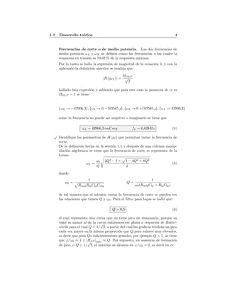 1.1 Desarrollo te´orico 4
Frecuencias de corte o de media potencia. Las dos frecuencias de
media potencia ωL y ωH se deﬁnen como las frecuencias a las cuales la
respuesta en tensi´on es 70.07 % de la respuesta m´axima.
Por lo tanto se halla la expresi´on de magnitud de la ecuaci´on 3, y con la
aplicando la deﬁnici´on anterior se tendr´ıa que
|H(ωL)| =
HOLP
√
2
hallado ´esta expresi´on y sabiendo que para este caso la ganancia de cc es
HOLP = 1 se tiene:
{ωL → −42906,3}, {ωL → 0.−103585.}, {ωL → 0.+103585.}, {ωL → 42906,3}
como la frecuencia no puede ser negativo o imaginario se tiene que
ωL = 42906,3 rad/seg fL = 6,82kHz (4)
√
Identiﬁque los par´ametros de H(ω) que permitan variar la frecuencia de
corte.
De la deﬁnici´on hecha en la secci´on 1.1 y despu´es de una extensa manip-
ulaci´on algebraica se tiene que la frecuencia de corte se representa de la
forma:
ωL =
ω0
Q
2Q2 − 1 + 1 − 4Q2 + 8Q4
2
(5)
donde:
ω0 =
1
RmlpRlpClpCnlp
Q =
1
ω0(RmlpClp + RlpClp)
de tal manera que al intentar variar la frecuencia de corte se pueden ver
las relaciones que tienen Q y ω0. Para el ﬁltro pasa bajas se hall´o que:
Q = 0,5 (6)
el cual representa una curva que no tiene pico de resonancia, porque su
valor es menor al de la curva m´aximamente plana o respuesta de Butter-
worth para el cual Q = 1/
√
2, a partir del cual las gr´aﬁcas tendr´an un pico
cada vez mayor en la misma proporci´on que Q para valores muy elevados,
es decir que para Qs suﬁcientemente grandes, por ejemplo Q > 5, se tiene
que ω/ω0 ≈ 1 y |HLP |m´ax ≈ Q. Por supuesto, en ausencia de formaci´on
de pico, o Q < 1/
√
2, el m´aximo se alcanza en ω/ω0 = 0, es decir en cc.
 