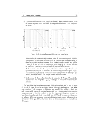 1.1 Desarrollo te´orico 5
√
Graﬁque las trazas de Bode (Magnitud y Fase). ¿Qu´e informaci´on del ﬁltro
se obtiene a partir de la ubicaci´on de los polos del sistema y del diagrama
de Bode?.
Bode Diagram
Frequency (Hz)
10
2
10
3
10
4
10
5
10
6
-80
-70
-60
-50
-40
-30
-20
-10
0
Magnitude(dB)
Pasa Bajas
(a) Magnitud
Bode Diagram
Frequency (Hz)
10
2
10
3
10
4
10
5
10
6
-180
-135
-90
-45
0
Phase(deg)
Pasa Bajas
(b) Fase
Figura 2: Graﬁco de Bode del ﬁltro activo pasa bajas
B´asicamente al observar la gr´aﬁca de bode de un ﬁltro se puede deducir
r´apidamente primero que tipo de ﬁltro es, en este caso un pasa bajas, es
decir las frecuencias a las cuales el ﬁltro responde de la entrada a la salida,
y a partir de que frecuencias ya no deja pasar nada de la entrada, adem´as
se puede ver como se va comportando la fase, en la frecuencia.
Al observar la ubicaci´on de los polos o tener sus valores, se puede ver desde
que frecuencia empieza la pendiente de atenuaci´on(para el caso pasa bajas)
por cada d´ecada(dB/dec), adem´as del tipo de respuesta en el tiempo que
tendr´a, que se explicar´a con mayor detalle a continuaci´on.
√
Graﬁque en el plano s la ubicaci´on de los polos de H(ω). Comente las
implicancias con respecto a Q, ω0 y al tipo de respuesta transitoria del
sistema.
De la gr´aﬁca 3(a), se observa un polo doble sobre el eje real σ, por lo tanto
Q = 0,5, el valor de ω0 es la distancia que existe entre el origen y los polos
superpuestos(×), la respuesta en el tiempo ser´a una del tipo cr´ıtica, es decir una
sola exponencial, porque la frecuencia compleja s = σ+ω no tiene componentes
imaginarios(ω = 0), s´olo reales(σ). Con la respuesta al impulso hecha a la
funci´on de transferencia de la ecuaci´on 3 con MATLAB, se puede veriﬁcar esto
en la ﬁgura 3(b), que es una curva caracter´ıstica de una repuesta del tipo cr´ıtica.
Esto quiere decir que el transitorio del ﬁltro no tiene componentes senoidales en
el tiempo.
 