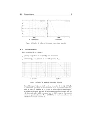1.2 Simulaciones 6
Pole-Zero Map
Real Axis
ImaginaryAxis
-7 -6 -5 -4 -3 -2 -1 0
x 10
4
-1
-0.8
-0.6
-0.4
-0.2
0
0.2
0.4
0.6
0.8
1
111111
1
1
1
111111
1
1
1
1e+0042e+0043e+0044e+0045e+0046e+004
Pasa Bajas
(a) Polos y Ceros
Impulse Response
Time (sec)
Amplitude
0 0.2 0.4 0.6 0.8 1 1.2 1.4 1.6
x 10
-4
0
0.5
1
1.5
2
2.5
x 10
4
Pasa Bajas
(b) Impulso
Figura 3: Graﬁca de polos del sistema y respuesta al impulso
1.2. Simulaciones
Para el circuito de la Figura 1:
√
Obtenga las gr´aﬁcas de magnitud y fase del sistema.
√
Determine fL, y la ganancia en la banda pasante HLP 0.
Date/Time run: 05/25/11 18:50:50
** circuit file for profile: pasabaja
Temperature: 27.0
Date: May 25, 2011 Page 1 Time: 18:55:44
(A) pasa bajas-SCHEMATIC1-pasabaja (active)
Frequency
1.0Hz 10Hz 100Hz 1.0KHz 10KHz 100KHz
VDB(VOBP)
-40
-30
-20
-10
0
fL
Hlpo
(1.0000,-433.186u)
(6.8357K,-3.0058)
(a) Magnitud
Date/Time run: 05/27/11 00:57:00
** circuit file for profile: pasabaja
Temperature: 27.0
Date: May 27, 2011 Page 1 Time: 01:05:03
(A) pasa bajas-SCHEMATIC1-pasabaja (active)
Frequency
1.0Hz 10Hz 100Hz 1.0KHz 10KHz 100KHz 1.0MHz
VP(VOBP)
-200d
-150d
-100d
-50d
-0d
(202.263K,-179.898)
(6.8682K,-77.781)
(b) Fase
Figura 4: Graﬁca de polos del sistema y respuest
En un ﬁltro pasa bajas en donde no tiene formacion de pico(Q < 1/
√
2),
se tiene que la ganancia de cc se encuentra en el origen de coordenadas,
como se indica el valor de HLP 0 = 0dB, es decir la ganancia es unitaria,
la frecuencia de media potencia se halla tomando como referencia a HLP 0
y la frecuencia a la cual la respuesta est´a a −3dB, como se observa esto
ocurre en aproximadamente fL = 6,8375kHz, lo cual concuerda con los
c´alculos hechos en la ecuaci´on 11.
 