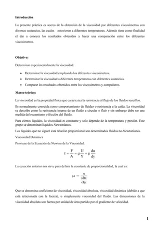 Introducción
La presente práctica es acerca de la obtención de la viscosidad por diferentes viscosímetros con
diversas sustancias, las cuales estuvieron a diferentes temperaturas. Además tiene como finalidad
el dar a conocer los resultados obtenidos y hacer una comparación entre los diferentes
viscosímetros.
Objetivo:
Determinar experimentalmente la viscosidad.
 Determinar la viscosidad empleando los diferentes viscosímetros.
 Determinar la viscosidad a diferentes temperaturas con diferentes sustancias.
 Comparar los resultados obtenidos entre los viscosímetros y compañeros.
Marco teórico:
La viscosidad es la propiedad física que caracteriza la resistencia al flujo de los fluidos sencillos.
Es normalmente conocida como comportamiento de fluidez o resistencia a la caída. La viscosidad
se describe como la resistencia interna de un fluido a circular o fluir y sin embargo debe ser una
medida del rozamiento o fricción del fluido.
Para ciertos líquidos, la viscosidad es constante y solo depende de la temperatura y presión. Este
grupo se denominan líquidos Newtonianos.
Los líquidos que no siguen esta relación proporcional son denominados fluidos no-Newtonianos.
Viscosidad Dinámica
Proviene de la Ecuación de Newton de la Viscosidad:
La ecuación anterior nos sirve para definir la constante de proporcionalidad, la cual es:
Que se denomina coeficiente de viscosidad, viscosidad absoluta, viscosidad dinámica (debido a que
está relacionada con la fuerza), o simplemente viscosidad del fluido. Las dimensiones de la
viscosidad absoluta son fuerza por unidad de área partido por el gradiente de velocidad.
1
 