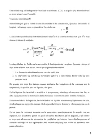 Una unidad muy utilizada para la viscosidad en el sistema (CGS) es el poise (P), denominado así
en honor a Jean Louis Poiseuille.
Viscosidad Cinemática (Ν)
Denominada por que la fuerza no está involucrada en las dimensiones, quedando únicamente la
longitud y el tiempo, como en cinemática. De esta forma:
La viscosidad cinemática se mide habitualmente en m2
/s en el sistema internacional, y en ft2
/s en el
sistema británico de unidades.
La viscosidad de los fluidos es la responsable de la disipación de energía en forma de calor en el
flujo de los mismos. Son dos las causas que originan esa viscosidad:
1. Las fuerzas de cohesión existentes entre las moléculas
2. El intercambio de cantidad de movimiento debido a la transferencia de moléculas de unos
puntos a otros.
De acuerdo con estos dos factores, pueden explicarse las variaciones de la viscosidad con la
temperatura y la presión, para los líquidos y los gases.
En los líquidos, la viscosidad es sensible a la temperatura y disminuye al aumentar ésta. Eso se
debe a que predomina la disminución de las fuerzas de cohesión existentes entre las moléculas.
En cuanto al efecto de la presión, la viscosidad de los líquidos aumenta muy ligeramente con ella,
siendo el agua una excepción, pues en ella la viscosidad primero disminuye y luego aumenta con la
presión.
En los gases, la viscosidad aumenta con la temperatura, aproximadamente de acuerdo con una
expresión. Eso es debido a que en los gases las fuerzas de cohesión ya son pequeñas, y en cambio
es importante el aumento de intercambio de cantidad de movimiento. Las moléculas gaseosas al
calentarse se desplazan más rápidamente, pero hay más choques y más efectos de frenado de unas
capas sobre otras.
2
 