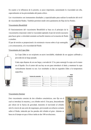 En cuanto a la influencia de la presión, es poco importante, aumentando la viscosidad con ella,
especialmente en las proximidades del punto crítico.
Los viscosímetros son instrumentos diseñados y especializados para realizar la medición del nivel
de viscosidad de fluidos. También permiten medir otros parámetros de flujo de los fluidos.
Viscosímetro Brookfield
El funcionamiento del viscosímetro Brookfield se basa en el principio de la
viscosimetria rotacional; mide la viscosidad captando el par de torsión necesario
para hacer girar a velocidad constante un husillo inmerso en la muestra de fluido
a estudiar.
El par de torsión es proporcional a la resistencia viscosa sobre el eje sumergido,
y en consecuencia, a la viscosidad del fluido.
Viscosímetro de Copa Zahn
La Copa Zahn es un recipiente en acero inoxidable, taladrado de un agujero calibrado y
proveído de un largo punado.
Cada copa dispone de un asa larga y curvada de 12 in, para sumergir la copa con la mano
en el líquido. En el centro del asa hay un aro para introducir el dedo y mantener la copa
verticalmente durante su uso. Los resultados se dan en segundos Zahn a la temperatura
específica.
Viscosímetro Stormer
Este viscosímetro consiste de dos cilindros concéntricos, uno fijo en el
cual se introduce la muestra, y un cilindro móvil. Una pesa, descendiendo
por efecto de la fuerza de gravedad, transmite el moviendo al cilindro
móvil a través de una serie de engranajes, provocando un esfuerzo cortante
sobre el fluido, inducido por las paredes del cilindro al girar. Además se
basa en el tiempo en que el disco tarda en dar 100 revoluciones.
 