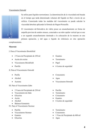 Viscosímetro Ostwald
Se utiliza para líquidos newtonianos. La determinación de la viscosidad está basada
en el tiempo que tarda determinado volumen del líquido en fluir a través de un
orificio. Conociendo todas las medidas del viscosímetro se puede calcular la
viscosidad absoluta aplicando la fórmula de Hagen-Poiseuille.
El viscosímetro de Ostwald es de vidrio posee un ensanchamiento en forma de
ampolla provista de sendos enrases, conectado a un tubo capilar vertical que se une
a un segundo ensanchamiento destinado a la colocación de la muestra en una
primera operación, y del agua o líquido de referencia en otra operación
complementaria.
Material:
I. Para el Viscosímetro Brookfield
 2 Vasos de Precipitado de 250 ml
 Aceite de cocina
 Viscosímetro Brookfield
 Parrilla
 Guantes
 Termómetro
 Papel
 6 Lentes de seguridad
II. Para el Viscosimetro Ostwald
 Perilla
 Alcohol
 Acetona
 Cronometro
 Agua
 Viscosímetro Ostwald
III. Para el Viscosimetro Zahn
 3 Vasos de Precipitado de 250 ml
 Viscosímetro de Zahn
 Glicerina
 Aceite
 Alcohol
 Balanza Granataria
 Parrilla
 Termómetro
 Cronometro
 Guantes
 6 Lentes de seguridad
IV. Para el Viscosímetro Stormer
 Parrilla
 Viscosímetro Stormer
 Guantes
 Glicerina
 Termómetro
 Cronometro
 1 Vaso de Precipitado de 600 ml
 Agua
4
 