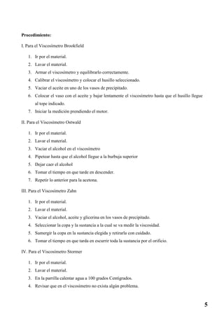 Procedimiento:
I. Para el Viscosímetro Brookfield
1. Ir por el material.
2. Lavar el material.
3. Armar el viscosímetro y equilibrarlo correctamente.
4. Calibrar el viscosímetro y colocar el husillo seleccionado.
5. Vaciar el aceite en uno de los vasos de precipitado.
6. Colocar el vaso con el aceite y bajar lentamente el viscosímetro hasta que el husillo llegue
al tope indicado.
7. Iniciar la medición prendiendo el motor.
II. Para el Viscosímetro Ostwald
1. Ir por el material.
2. Lavar el material.
3. Vaciar el alcohol en el viscosímetro
4. Pipetear hasta que el alcohol llegue a la burbuja superior
5. Dejar caer el alcohol
6. Tomar el tiempo en que tarde en descender.
7. Repetir lo anterior para la acetona.
III. Para el Viscosímetro Zahn
1. Ir por el material.
2. Lavar el material.
3. Vaciar el alcohol, aceite y glicerina en los vasos de precipitado.
4. Seleccionar la copa y la sustancia a la cual se va medir la viscosidad.
5. Sumergir la copa en la sustancia elegida y retirarla con cuidado.
6. Tomar el tiempo en que tarda en escurrir toda la sustancia por el orificio.
IV. Para el Viscosímetro Stormer
1. Ir por el material.
2. Lavar el material.
3. En la parrilla calentar agua a 100 grados Centígrados.
4. Revisar que en el viscosímetro no exista algún problema.
5
 