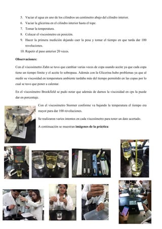 5. Vaciar el agua en uno de los cilindros un centímetro abajo del cilindro interior.
6. Vaciar la glicerina en el cilindro interior hasta el tope.
7. Tomar la temperatura.
8. Colocar el viscosímetro en posición.
9. Hacer la primera medición dejando caer la pesa y tomar el tiempo en que tarda dar 100
revoluciones.
10. Repetir el paso anterior 20 veces.
Observaciones:
Con el viscosímetro Zahn se tuvo que cambiar varias veces de copa usando aceite ya que cada copa
tiene un tiempo límite y el aceite lo sobrepasa. Además con la Glicerina hubo problemas ya que al
medir su viscosidad en temperatura ambiente tardaba más del tiempo permitido en las copas por lo
cual se tuvo que poner a calentar.
En el viscosímetro Brookfield se pudo notar que además de darnos la viscosidad en cps la puede
dar en porcentaje.
Con el viscosímetro Stormer conforme va bajando la temperatura el tiempo era
mayor para dar 100 revoluciones.
Se realizaron varios intentos en cada viscosímetro para tener un dato acertado.
A continuación se muestran imágenes de la práctica:
 