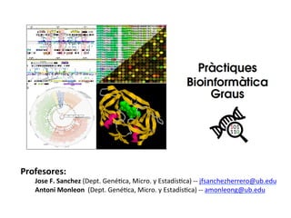 Profesores:	
  
	
  Jose	
  F.	
  Sanchez	
  (Dept.	
  Gené+ca,	
  Micro.	
  y	
  Estadís+ca)	
  -­‐-­‐	
  jfsanchezherrero@ub.edu	
  
	
  Josep	
  Tarragó	
  	
  	
  (Dept.	
  Bioq	
  y	
  Biomed.	
  Molecular)	
  	
  	
  	
  	
  	
  	
  	
  -­‐-­‐	
  jtarragocelada@ub.edu	
  
 