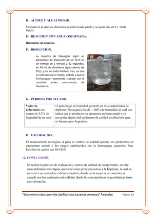 “Solamente la dosis permite clasificar una sustancia venenosa” Paracelso. Página 10
D. ACIDEZ Y ALCALINIDAD.
Mediante en la práctica obtuvimos un color rosado pálido y no pasar más de 0,1 ml de
NaOH.
E. REACCION CON AGUA OXIGENADA.
Disolución sin reacción.
F. DISOLUCION.
La muestra de Novalgina logró un
porcentaje de disolución de un 70 % en
un tiempo de 1 minuto y 32 segundos,
en 40 mL de disolvente (agua exenta de
CO2), y no se pudo disolver más, ya que
se sobresaturó el medio, debido a que la
Farmacopea recomienda trabajar con la
cantidad entes mencionada de
disolvente.
G. PERDIDA POR SECADO.
Valor de
referencia: no
mayor de 5.3% de
humedad de su peso.
El porcentaje de humedad presente en los comprimidos de
dipirona (Novalgina) fue de 1.105% de humedad, lo cual nos
indica que el productos se encuentra en buen estado y se
encuentra dentro del parámetro de calidad establecidos para
su farmacopea Argentina.
H. VALORACION.
El medicamento novalgina si pasa el control de calidad porque sus parámetros se
encuentran acorde a los rangos establecidos por la farmacopea argentina 7ma.
Edición los cuales son 98-105%
12. CONCLUSION.
Se realizó la práctica de evaluación y control de calidad de comprimidos, en este
caso utilizamos Novalgina que tiene como principio activo a la Dipirona, la cual se
sometió a un control de calidad completo, donde en la mayoría de controles si
cumple con los parámetros de calidad, desde las características organolépticas hasta
una valoración.
 